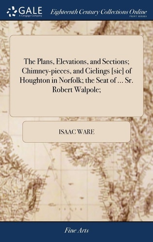 The Plans, Elevations, and Sections; Chimney-Pieces, and Cielings [sic] of Houghton in Norfolk; the Seat of ... Sr. Robert Walpole;
