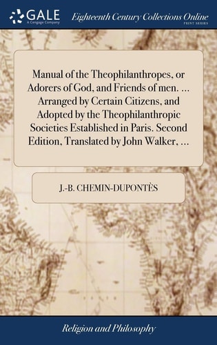 Manual of the Theophilanthropes, Or Adorers of God, and Friends of Men. ... Arranged by Certain Citizens, and Adopted by the Theophilanthropic Societies Established in Paris. Second Edition, Translated by John Walker, ...