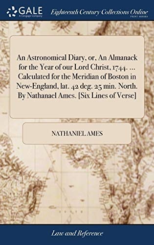 An Astronomical Diary, Or, An Almanack for the Year of Our Lord Christ, 1744. ... Calculated for the Meridian of Boston in New-England, Lat. 42 Deg. 25 Min. North. By Nathanael Ames. [Six Lines of Verse]