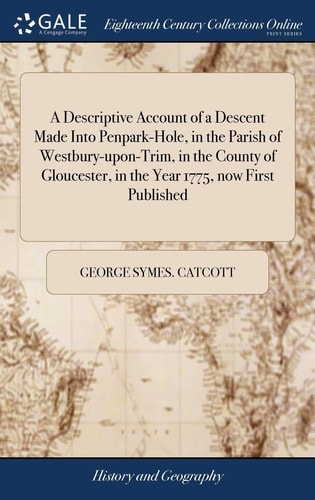 A Descriptive Account of a Descent Made Into Penpark-Hole, in the Parish of Westbury-Upon-Trim, in the County of Gloucester, in the Year 1775, Now First Published To Which Is Added, a Copper-Plate Engraving ...