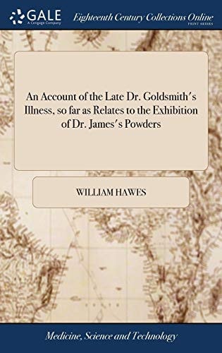 An Account of the Late Dr. Goldsmith's Illness, So Far as Relates to the Exhibition of Dr. James's Powders Together With Remarks on the Use and Abuse of Powerful Medicines in the Beginning of Acute Diseases. By William Hawes, Apothecary