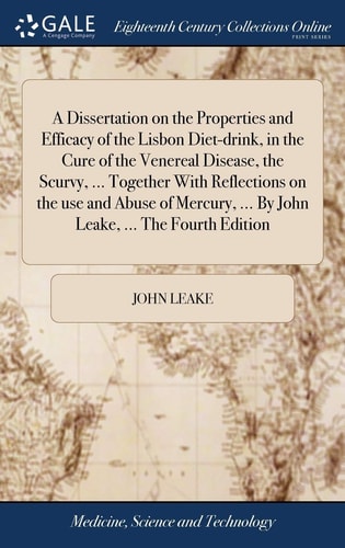 A Dissertation on the Properties and Efficacy of the Lisbon Diet-drink, in the Cure of the Venereal Disease, the Scurvy, ... Together With Reflections on the Use and Abuse of Mercury, ... By John Leake, ... The Fourth Edition