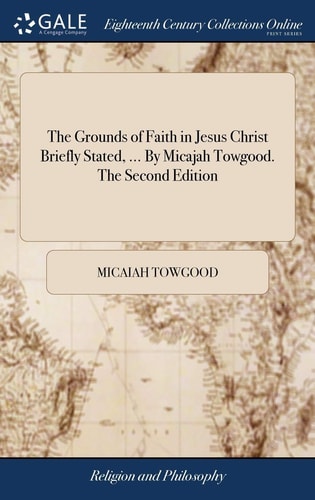 The Grounds of Faith in Jesus Christ Briefly Stated, ... By Micajah Towgood. The Second Edition
