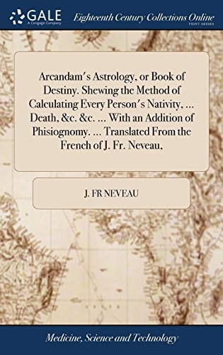Arcandam's Astrology, Or Book of Destiny. Shewing the Method of Calculating Every Person's Nativity, ... Death, &c. &c. ... With an Addition of Phisiognomy. ... Translated From the French of J. Fr. Neveau,