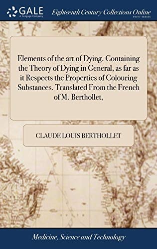 Elements of the Art of Dying. Containing the Theory of Dying in General, As Far As It Respects the Properties of Colouring Substances. Translated from the French of M. Berthollet,
