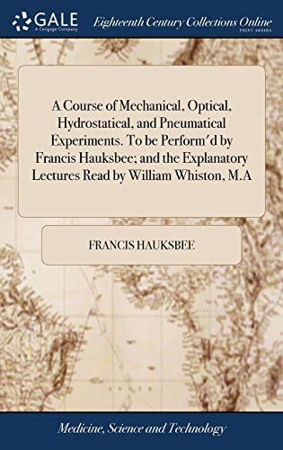 A Course of Mechanical, Optical, Hydrostatical, and Pneumatical Experiments. to Be Perform'd by Francis Hauksbee; and the Explanatory Lectures Read by William Whiston, M. a
