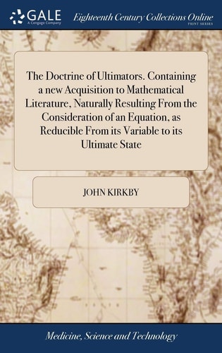 The Doctrine of Ultimators. Containing a New Acquisition to Mathematical Literature, Naturally Resulting From the Consideration of an Equation, as Reducible From Its Variable to Its Ultimate State ... By ... John Kirkby,