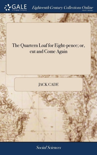 The Quartern Loaf for Eight-Pence; Or, Cut and Come Again Being Crumbs of Comfort for All True Reformers. by Jack Cade, Jun. Citizen and Jacobin. Dedicated to the Marquis of Titchfield