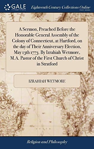 A Sermon, Preached Before the Honorable General Assembly of the Colony of Connecticut, at Hartford, on the Day of Their Anniversary Election, May 13th 1773. By Izrahiah Wetmore, M.A. Pastor of the First Church of Christ in Stratford