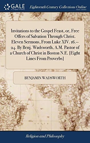 Invitations to the Gospel Feast, Or, Free Offers of Salvation Through Christ. Eleven Sermons, From Luke XIV. 16.--24. By Benj. Wadsworth, A.M. Pastor of a Church of Christ in Boston N.E. [Eight Lines From Proverbs]