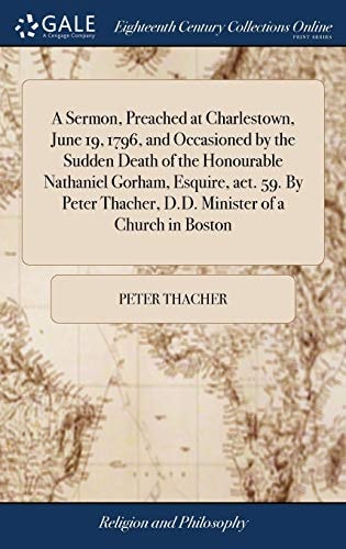 A Sermon, Preached at Charlestown, June 19, 1796, and Occasioned by the Sudden Death of the Honourable Nathaniel Gorham, Esquire, Aet. 59. By Peter Thacher, D.D. Minister of a Church in Boston