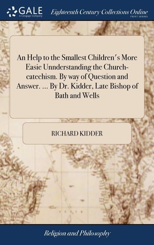 An Help to the Smallest Children's More Easie Unnderstanding the Church-catechism. By Way of Question and Answer. ... By Dr. Kidder, Late Bishop of Bath and Wells