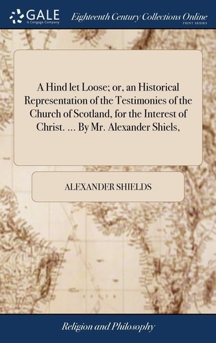A Hind Let Loose; Or, an Historical Representation of the Testimonies of the Church of Scotland, for the Interest of Christ. ... By Mr. Alexander Shiels,