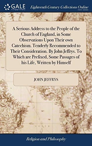 A Serious Address to the People of the Church of England, in Some Observations Upon Their Own Catechism. Tenderly Recommended to Their Consideration. By John Jeffrys. To Which are Prefixed, Some Passages of His Life, Written by Himself