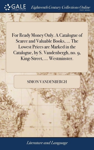 For Ready Money Only. a Catalogue of Scarce and Valuable Books, ... the Lowest Prices Are Marked in the Catalogue, by S. Vandenbergh, No. 9, King-Street, ... Westminster