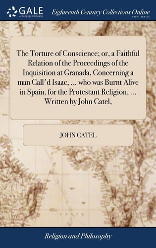 The Torture of Conscience; Or, a Faithful Relation of the Proceedings of the Inquisition at Granada, Concerning a Man Call'd Isaac, ... Who Was Burnt Alive in Spain, for the Protestant Religion, ... Written by John Catel,