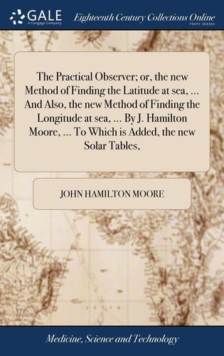 The Practical Observer; Or, the New Method of Finding the Latitude at Sea, ... And Also, the New Method of Finding the Longitude at Sea, ... By J. Hamilton Moore, ... To Which is Added, the New Solar Tables,