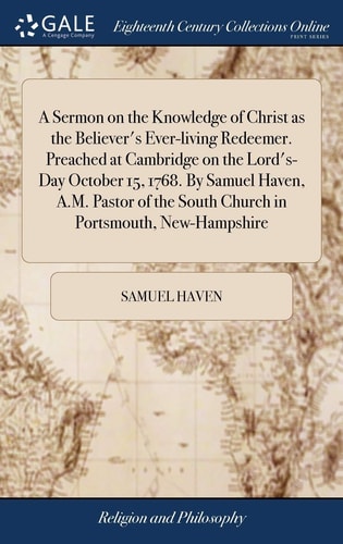 A Sermon on the Knowledge of Christ As the Believer's Ever-Living Redeemer. Preached at Cambridge on the Lord's-Day October 15, 1768. by Samuel Haven, A. M. Pastor of the South Church in Portsmouth, New-Hampshire