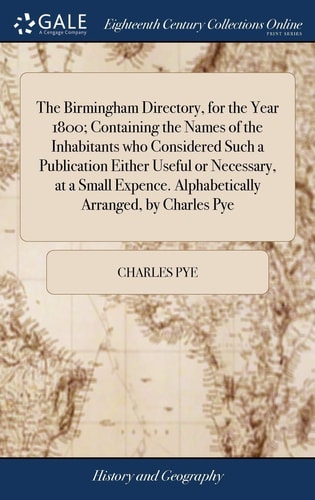 The Birmingham Directory, for the Year 1800; Containing the Names of the Inhabitants Who Considered Such a Publication Either Useful Or Necessary, at a Small Expence. Alphabetically Arranged, by Charles Pye