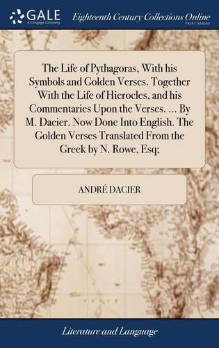 The Life of Pythagoras, With His Symbols and Golden Verses. Together With the Life of Hierocles, and His Commentaries Upon the Verses. ... By M. Dacier. Now Done Into English. The Golden Verses Translated From the Greek by N. Rowe, Esq;