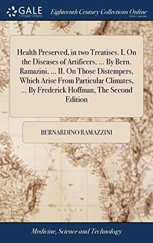 Health Preserved, in Two Treatises. I. On the Diseases of Artificers, ... By Bern. Ramazini, ... II. On Those Distempers, Which Arise From Particular Climates, ... By Frederick Hoffman, The Second Edition