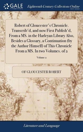Robert of Gloucester's Chronicle. Transcrib'd, and Now First Publish'd, From a MS. in the Harleyan Library Also, Besides a Glossary, a Continuation (by the Author Himself) of This Chronicle From a MS. In Two Volumes. of 2; Volume 2