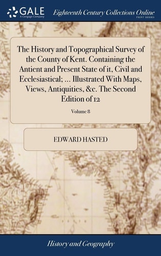 The History and Topographical Survey of the County of Kent. Containing the Antient and Present State of It, Civil and Ecclesiastical; ... Illustrated With Maps, Views, Antiquities, &c. The Second Edition of 12; Volume 8