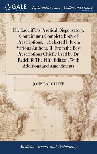 Dr. Radcliffe's Practical Dispensatory. Containing a Complete Body of Prescriptions, ... Selected I. From Various Authors. II. From the Best Prescriptions Chiefly Used by Dr. Radcliffe The Fifth Edition, With Additions and Amendments