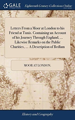 Letters From a Moor at London to His Friend at Tunis. Containing an Account of His Journey Through England, ... Likewise Remarks on the Public Charities, ... A Description of Bedlam