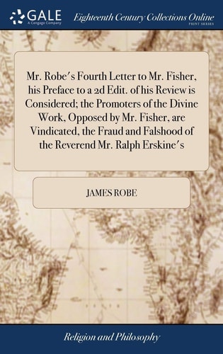 Mr. Robe's Fourth Letter to Mr. Fisher, His Preface to a 2d Edit. of His Review Is Considered; the Promoters of the Divine Work, Opposed by Mr. Fisher, Are Vindicated, the Fraud and Falshood of the Reverend Mr. Ralph Erskine's