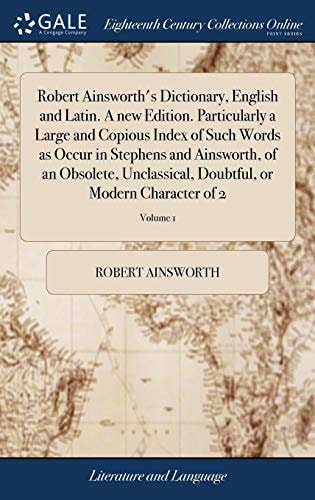 Robert Ainsworth's Dictionary, English and Latin. a New Edition. Particularly a Large and Copious Index of Such Words As Occur in Stephens and Ainsworth, of an Obsolete, Unclassical, Doubtful, Or Modern Character of 2; Volume 1
