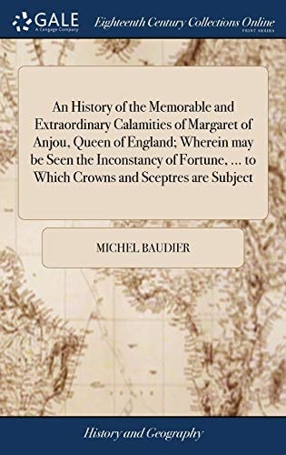 An History of the Memorable and Extraordinary Calamities of Margaret of Anjou, Queen of England; Wherein May Be Seen the Inconstancy of Fortune, ... to Which Crowns and Sceptres Are Subject