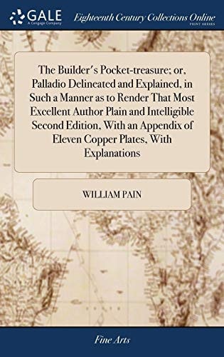 The Builder's Pocket-Treasure; Or, Palladio Delineated and Explained, in Such a Manner As to Render That Most Excellent Author Plain and Intelligible Second Edition, with an Appendix of Eleven Copper Plates, with Explanations