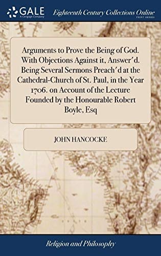 Arguments to Prove the Being of God. With Objections Against It, Answer'd. Being Several Sermons Preach'd at the Cathedral-Church of St. Paul, in the Year 1706. on Account of the Lecture Founded by the Honourable Robert Boyle, Esq
