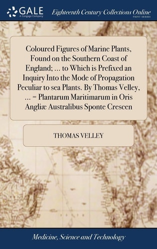 Coloured Figures of Marine Plants, Found on the Southern Coast of England; ... to Which Is Prefixed an Inquiry Into the Mode of Propagation Peculiar to Sea Plants. by Thomas Velley, ... = Plantarum Maritimarum in Oris Angliæ Australibus Sponte Crescen