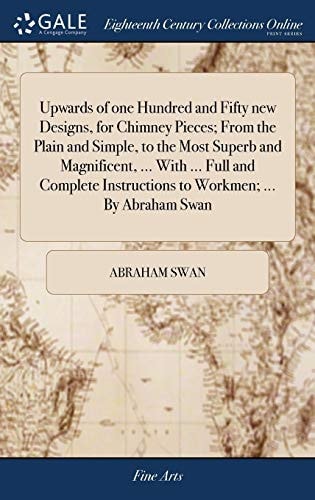 Upwards of One Hundred and Fifty New Designs, for Chimney Pieces; From the Plain and Simple, to the Most Superb and Magnificent, ... With ... Full and Complete Instructions to Workmen; ... By Abraham Swan
