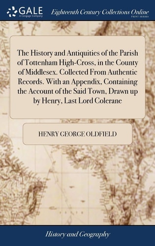 The History and Antiquities of the Parish of Tottenham High-Cross, in the County of Middlesex. Collected From Authentic Records. With an Appendix, Containing the Account of the Said Town, Drawn Up by Henry, Last Lord Colerane
