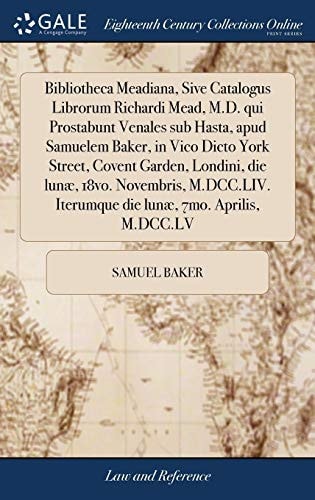 Bibliotheca Meadiana, Sive Catalogus Librorum Richardi Mead, M. D. Qui Prostabunt Venales Sub Hasta, Apud Samuelem Baker, in Vico Dicto York Street, Covent Garden, Londini, Die Lunæ, 18vo. Novembris, M. DCC. LIV. Iterumque Die Lunæ, 7mo. Aprilis, M. DCC. 