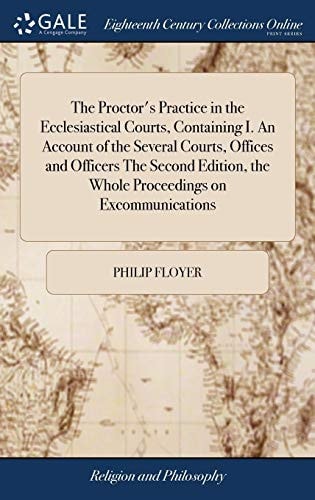 The Proctor's Practice in the Ecclesiastical Courts, Containing I. An Account of the Several Courts, Offices and Officers The Second Edition, the Whole Proceedings on Excommunications