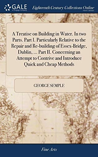 A Treatise on Building in Water. In Two Parts. Part I. Particularly Relative to the Repair and Re-building of Essex-Bridge, Dublin, ... Part II. Concerning an Attempt to Contrive and Introduce Quick and Cheap Methods