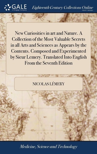 New Curiosities in Art and Nature. a Collection of the Most Valuable Secrets in All Arts and Sciences As Appears by the Contents. Composed and Experimented by Sieur Lemery. Translated Into English from the Seventh Edition