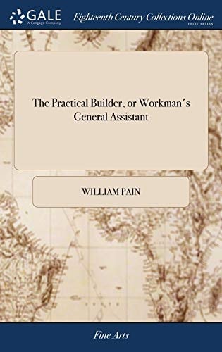 The Practical Builder, Or Workman's General Assistant Shewing the Most Approved and Easy Methods for Drawing and Working the Whole Or Separate Part of Any Building