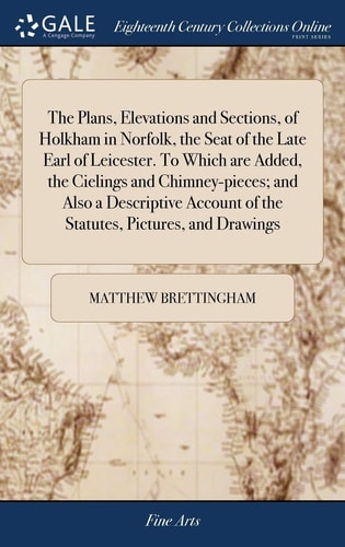 The Plans, Elevations and Sections, of Holkham in Norfolk, the Seat of the Late Earl of Leicester. to Which Are Added, the Cielings and Chimney-Pieces; and Also a Descriptive Account of the Statutes, Pictures, and Drawings