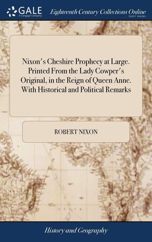 Nixon's Cheshire Prophecy at Large. Printed From the Lady Cowper's Original, in the Reign of Queen Anne. With Historical and Political Remarks And Several Instances Pointed Out, Wherein it Has Been Fulfilled The Nineteenth Edition