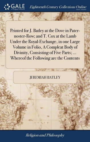 Printed for J. Batley at the Dove in Pater-Noster-Row; and T. Cox at the Lamb Under the Royal-Exchange, in One Large Volume in Folio, a Compleat Body of Divinity, Consisting of Five Parts; ... Whereof the Following Are the Contents