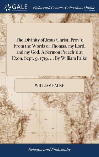 The Divinity of Jesus Christ, Prov'd From the Words of Thomas, My Lord, and My God. A Sermon Preach'd at Exon, Sept. 9. 1719. ... By William Palke