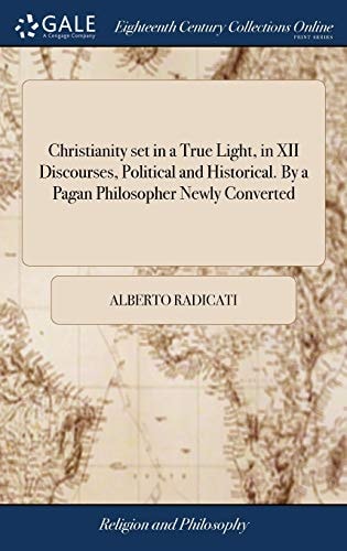 Christianity Set in a True Light, in XII Discourses, Political and Historical. By a Pagan Philosopher Newly Converted
