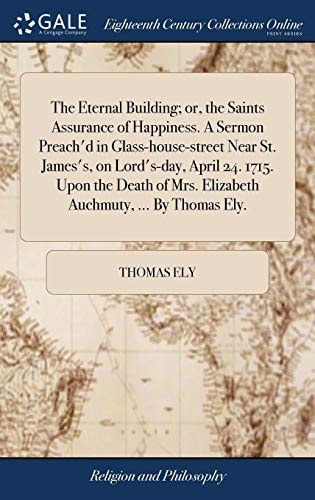 The Eternal Building; Or, the Saints Assurance of Happiness. a Sermon Preach'd in Glass-House-street Near St. James's, on Lord's-day, April 24. 1715. Upon the Death of Mrs. Elizabeth Auchmuty, ... by Thomas Ely