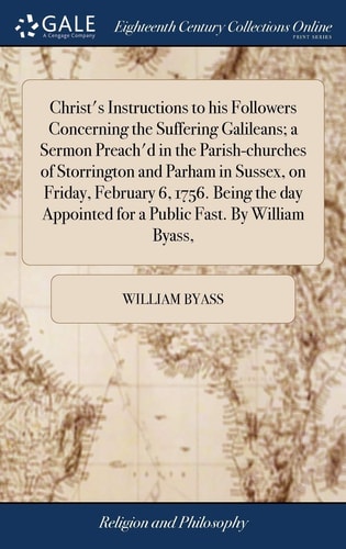 Christ's Instructions to His Followers Concerning the Suffering Galileans; a Sermon Preach'd in the Parish-Churches of Storrington and Parham in Sussex, on Friday, February 6, 1756. Being the Day Appointed for a Public Fast. by William Byass,