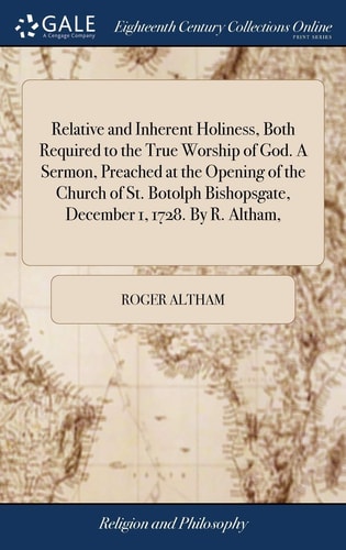 Relative and Inherent Holiness, Both Required to the True Worship of God. A Sermon, Preached at the Opening of the Church of St. Botolph Bishopsgate, December 1, 1728. By R. Altham,
